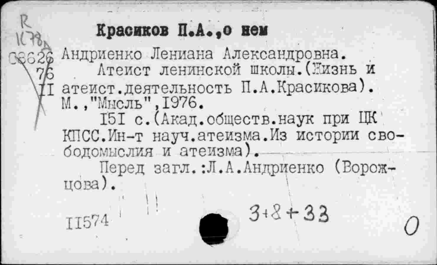 ﻿Красиков П.А*,о нем
Андриенко Лениана Александровна.
\7Г> Атеист ленинской школы.(Лизнь и \П атеист.деятельность П.А.Красикова). Т М. ."Мысль’’,1976.
151 с.(Акад.обществ.наук при ЦК
КПСС.Ин-т науч.атеизма.Из истории свободомыслия и атеизма). —
Перед загл.:Л.А.Андриенко (Ворожцова).	\
ТТЯ7Л 1	А З^^ЗЗ